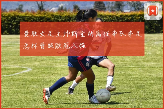 曼联女足主帅斯金纳离任率队夺足总杯晋级欧冠八强