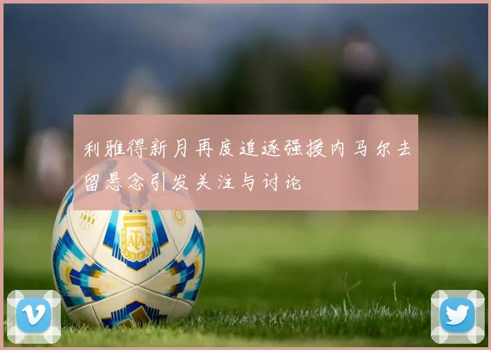 利雅得新月再度追逐强援内马尔去留悬念引发关注与讨论