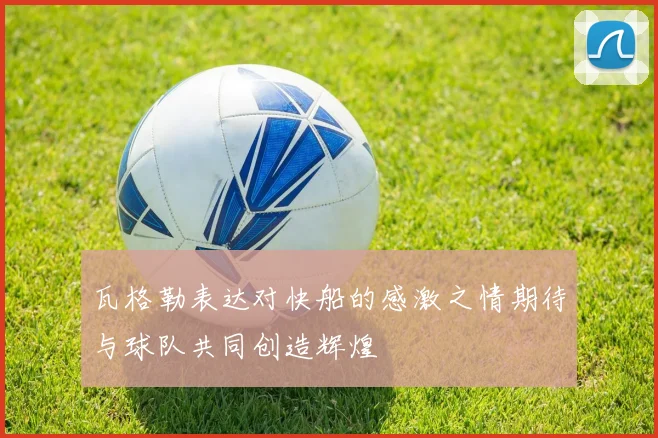 瓦格勒表达对快船的感激之情期待与球队共同创造辉煌