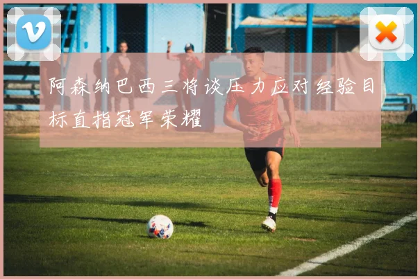 阿森纳巴西三将谈压力应对经验目标直指冠军荣耀