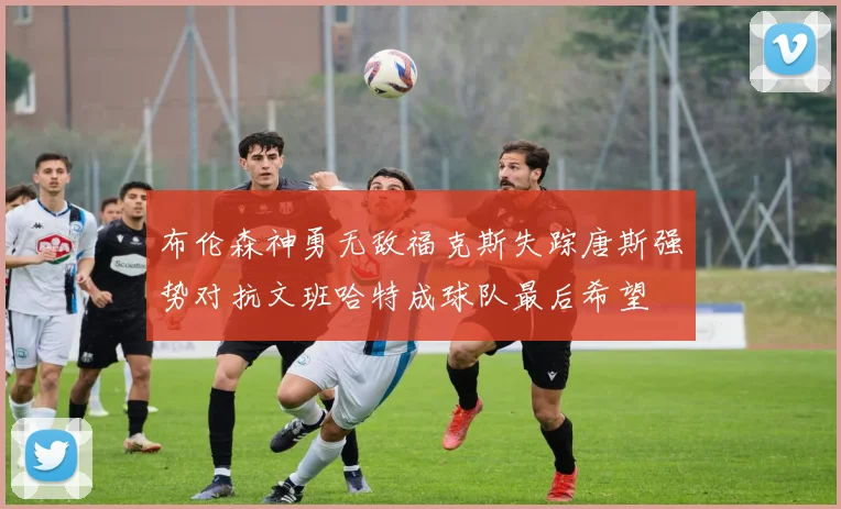 布伦森神勇无敌福克斯失踪唐斯强势对抗文班哈特成球队最后希望