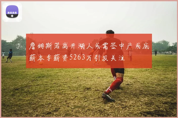 詹姆斯若离开湖人或需签中产或底薪本季薪资5263万引发关注