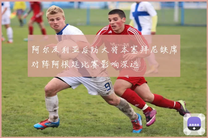 阿尔及利亚后防大将本塞拜尼缺席对阵阿根廷比赛影响深远