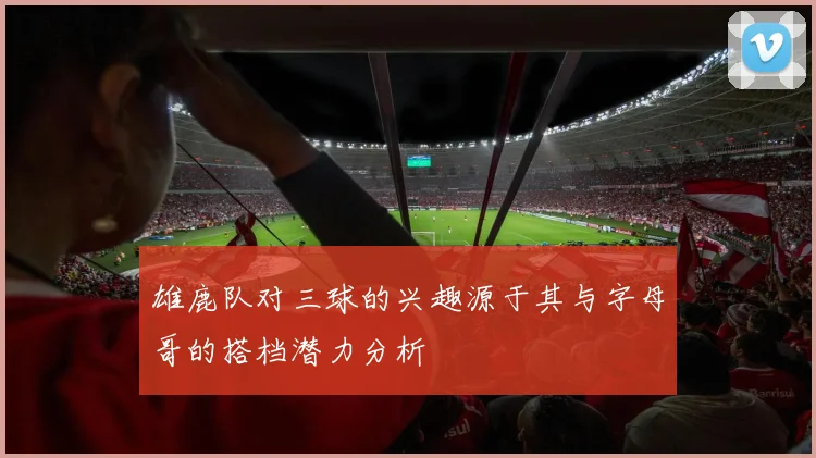 雄鹿队对三球的兴趣源于其与字母哥的搭档潜力分析