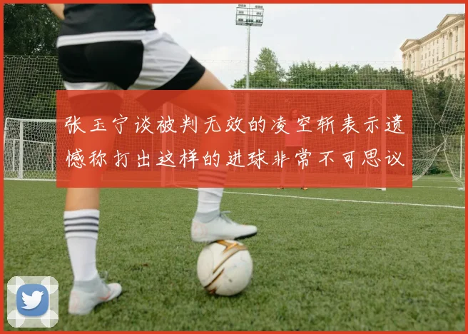 张玉宁谈被判无效的凌空斩表示遗憾称打出这样的进球非常不可思议