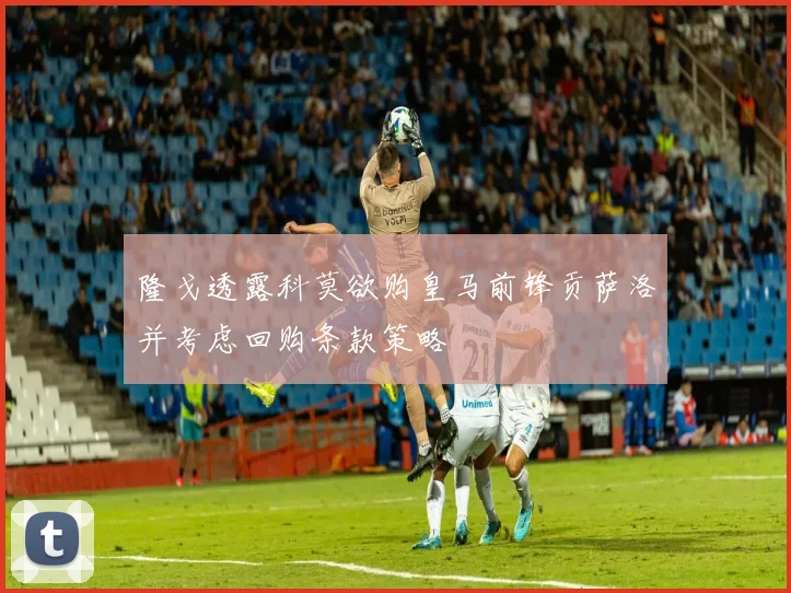 隆戈透露科莫欲购皇马前锋贡萨洛并考虑回购条款策略