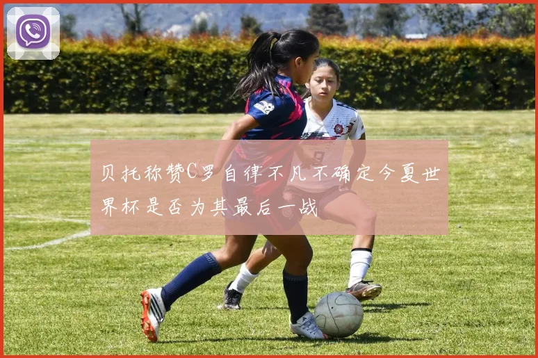 贝托称赞C罗自律不凡不确定今夏世界杯是否为其最后一战