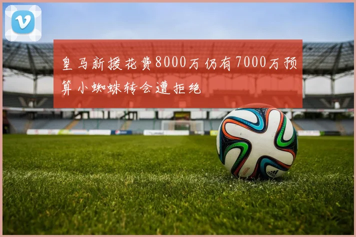 皇马新援花费8000万仍有7000万预算小蜘蛛转会遭拒绝