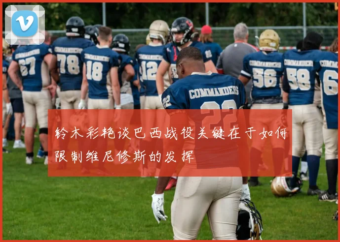 铃木彩艳谈巴西战役关键在于如何限制维尼修斯的发挥