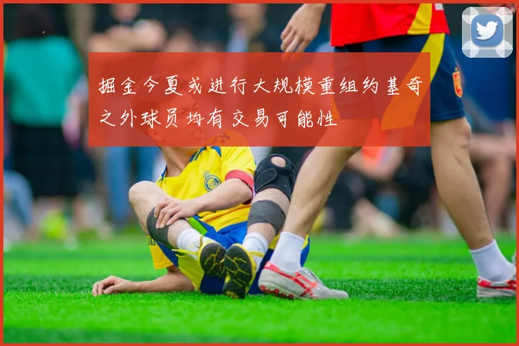 掘金今夏或进行大规模重组约基奇之外球员均有交易可能性