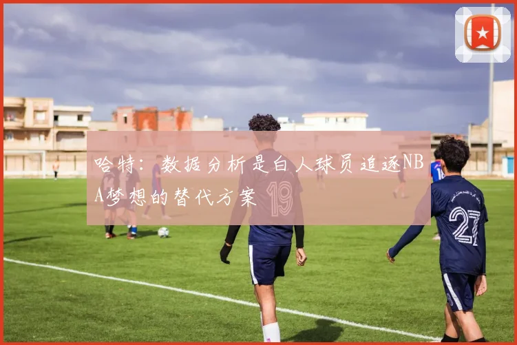 哈特：数据分析是白人球员追逐NBA梦想的替代方案