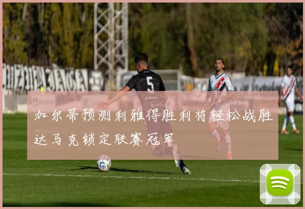 加尔蒂预测利雅得胜利将轻松战胜达马克锁定联赛冠军