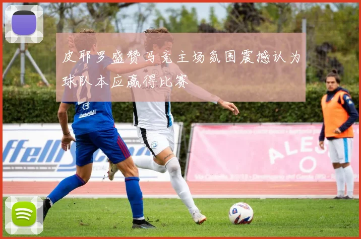 皮耶罗盛赞马竞主场氛围震撼认为球队本应赢得比赛
