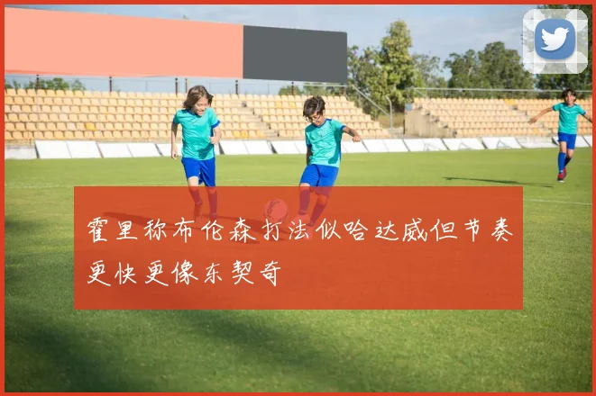 霍里称布伦森打法似哈达威但节奏更快更像东契奇